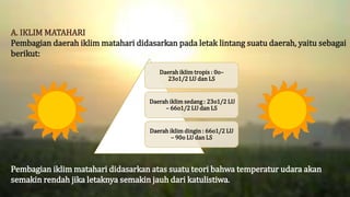 A. IKLIM MATAHARI
Pembagian daerah iklim matahari didasarkan pada letak lintang suatu daerah, yaitu sebagai
berikut:
Pembagian iklim matahari didasarkan atas suatu teori bahwa temperatur udara akan
semakin rendah jika letaknya semakin jauh dari katulistiwa.
Daerah iklim tropis : 0o–
23o1/2 LU dan LS
Daerah iklim sedang : 23o1/2 LU
– 66o1/2 LU dan LS
Daerah iklim dingin : 66o1/2 LU
– 90o LU dan LS
 