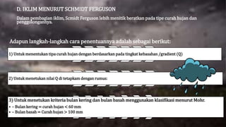 D. IKLIM MENURUT SCHMIDT FERGUSON
Dalam pembagian iklim, Scmidt Ferguson lebih menitik beratkan pada tipe curah hujan dan
penggolongannya.
Adapun langkah-langkah cara penentuannya adalah sebagai berikut:
1) Untuk menentukan tipa curah hujan dengan berdasarkan pada tingkat kebasahan /gradient (Q)
2) Untuk menetukan nilai Q di tetapkam dengan rumus:
3) Untuk menetukan kriteria bulan kering dan bulan basah menggunakan klasifikasi menurut Mohr.
• – Bulan kering = curah hujan < 60 mm
• – Bulan basah = Curah hujan > 100 mm
 