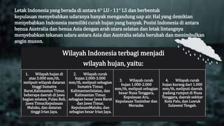 Letak Indonesia yang berada di antara 6° LU - 11° LS dan berbentuk
kepulauan menyebabkan udaranya banyak mengandung uap air. Hal yang demikian
menyebabkan Indonesia memiliki curah hujan yang banyak. Posisi Indonesia di antara
benua Australia dan benua Asia dengan arah utara selatan dan letak lintangnya
menyebabkan tekanan udara antara Asia dan Australia selalu berubah dan menimbulkan
angin muson.
Wilayah Indonesia terbagi menjadi
wilayah hujan, yaitu:
1. Wilayah hujan di
atas 3.000 mm/th,
meliputi wilayah dataran
tinggi Sumatra
Barat,Kalimantan Timur,
beberapa daerah di Jawa
bagian selatan, Pulau Bali,
Jawa Timur,Kepulauan
Maluku, dan dataran
tinggi Irian Jaya.
2. Wilayah curah
hujan 2.000-3.000
mm/th, meliputi sebagian
Sumatra Timur,
KalimantanSelatan, dan
Kalimantan Timur,
sebagian besar Jawa Barat
dan Jawa Timur,
KepulauanMaluku, dan
sebagian besar Irian Jaya.
3. Wilayah curah
hujan 1.000-2.000
mm/th, meliputi sebagian
besar Nusa Tenggara,
Kepulauan Aru,
Kepulauan Tanimbar dan
Merauke.
4. Wilayah curah
hujan kurang dari 1.000
mm/th, meliputi daerah
padang rumput di Nusa
Tenggara, daerah sekitar
Kota Palu, dan Luwuk
Sulawesi Tengah.
 
