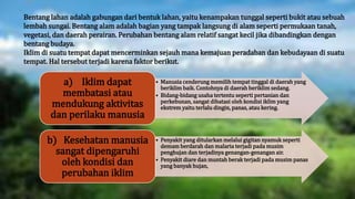Bentang lahan adalah gabungan dari bentuk lahan, yaitu kenampakan tunggal seperti bukit atau sebuah
lembah sungai. Bentang alam adalah bagian yang tampak langsung di alam seperti permukaan tanah,
vegetasi, dan daerah perairan. Perubahan bentang alam relatif sangat kecil jika dibandingkan dengan
bentang budaya.
Iklim di suatu tempat dapat mencerminkan sejauh mana kemajuan peradaban dan kebudayaan di suatu
tempat. Hal tersebut terjadi karena faktor berikut.
• Manusia cenderung memilih tempat tinggal di daerah yang
beriklim baik. Contohnya di daerah beriklim sedang.
• Bidang-bidang usaha tertentu seperti pertanian dan
perkebunan, sangat dibatasi oleh kondisi iklim yang
ekstrem yaitu terlalu dingin, panas, atau kering.
a) Iklim dapat
membatasi atau
mendukung aktivitas
dan perilaku manusia
• Penyakit yang ditularkan melalui gigitan nyamuk seperti
demam berdarah dan malaria terjadi pada musim
penghujan dan terjadinya genangan-genangan air.
• Penyakit diare dan muntah berak terjadi pada musim panas
yang banyak hujan,
b) Kesehatan manusia
sangat dipengaruhi
oleh kondisi dan
perubahan iklim
 