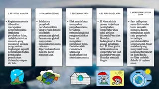 1. AKTIVITAS MANUSIA
• Kegiatan manusia
dibumi ini
merupakan
penyebab utama
terjadinya
perubahan iklim,
terlebih aktivitas
manusia yang
mengarah kepada
pengrusakan
lingkungan seperti
penebangan hutan,
pembangun
pemukiman
didaerah resapan
air, dsb.
2. PEMANASAN GLOBAL
• Salah satu
penyebab
perubahan iklim
yang terjadi dibumi
ini adalah
pemanasan global.
Pemanasan global
merupakan
meningkatnya suhu
rata-rata
dipermukaan bumi
baik itu darat
maupun laut.
3. EFEK RUMAH KACA
• Efek rumah kaca
merupakan
penyebab utama
terjadinya
pemanasan global
yang menjadikan
bumi ini
mengalami
perubahan iklim.
Peristiwa efek
rumah kaca
utamanya
disebabkan oleh
aktivitas manusia.
4. EL NINO DAN LA NINA
• El Nino adalah
proses terjadinya
peningkatan
temperatur atau
suhu air laut
didaerah Peru dan
Ekuador.
Sedangkan La Nina
adalah kebalikan
dari El Nino, yaitu
ketika suhu atau
temperatur air laut
didaerah Peru dan
Ekuador menjadi
dingin.
5. MENIPISNYA LAPISAN
OZON
• Saat ini lapisan
ozon di atmosfer
bumi semakin
menipis, dan ini
merupakan salah
satu penyebab
terjadinya
perubahan iklim
secara global. Sinar
matahari yang
menyinari bumi
langsung terpancar
ke bumi tanpa
terfilter terlebih
dahulu di lapisan
ozon.
 