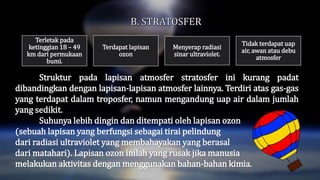Struktur pada lapisan atmosfer stratosfer ini kurang padat
dibandingkan dengan lapisan-lapisan atmosfer lainnya. Terdiri atas gas-gas
yang terdapat dalam troposfer, namun mengandung uap air dalam jumlah
yang sedikit.
Suhunya lebih dingin dan ditempati oleh lapisan ozon
(sebuah lapisan yang berfungsi sebagai tirai pelindung
dari radiasi ultraviolet yang membahayakan yang berasal
dari matahari). Lapisan ozon inilah yang rusak jika manusia
melakukan aktivitas dengan menggunakan bahan-bahan kimia.
Terletak pada
ketinggian 18 – 49
km dari permukaan
bumi.
Terdapat lapisan
ozon
Menyerap radiasi
sinar ultraviolet.
Tidak terdapat uap
air, awan atau debu
atmosfer
 