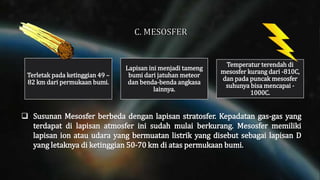  Susunan Mesosfer berbeda dengan lapisan stratosfer. Kepadatan gas-gas yang
terdapat di lapisan atmosfer ini sudah mulai berkurang. Mesosfer memiliki
lapisan ion atau udara yang bermuatan listrik yang disebut sebagai lapisan D
yang letaknya di ketinggian 50-70 km di atas permukaan bumi.
Terletak pada ketinggian 49 –
82 km dari permukaan bumi.
Lapisan ini menjadi tameng
bumi dari jatuhan meteor
dan benda-benda angkasa
lainnya.
Temperatur terendah di
mesosfer kurang dari -810C,
dan pada puncak mesosfer
suhunya bisa mencapai -
1000C.
 