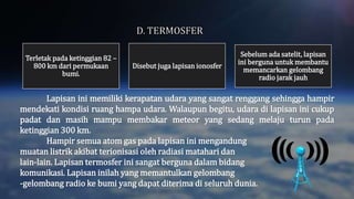 Lapisan ini memiliki kerapatan udara yang sangat renggang sehingga hampir
mendekati kondisi ruang hampa udara. Walaupun begitu, udara di lapisan ini cukup
padat dan masih mampu membakar meteor yang sedang melaju turun pada
ketinggian 300 km.
Hampir semua atom gas pada lapisan ini mengandung
muatan listrik akibat terionisasi oleh radiasi matahari dan
lain-lain. Lapisan termosfer ini sangat berguna dalam bidang
komunikasi. Lapisan inilah yang memantulkan gelombang
-gelombang radio ke bumi yang dapat diterima di seluruh dunia.
Terletak pada ketinggian 82 –
800 km dari permukaan
bumi.
Disebut juga lapisan ionosfer
Sebelum ada satelit, lapisan
ini berguna untuk membantu
memancarkan gelombang
radio jarak jauh
 