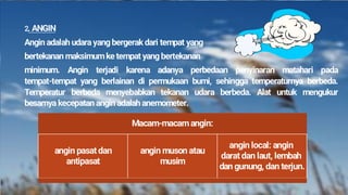2. ANGIN
Angin adalah udara yang bergerak dari tempat yang
bertekanan maksimum ke tempat yang bertekanan
minimum. Angin terjadi karena adanya perbedaan penyinaran matahari pada
tempat-tempat yang berlainan di permukaan bumi, sehingga temperaturnya berbeda.
Temperatur berbeda menyebabkan tekanan udara berbeda. Alat untuk mengukur
besarnya kecepatan angin adalah anemometer.
Macam-macam angin:
angin pasat dan
antipasat
angin muson atau
musim
angin local: angin
darat dan laut, lembah
dan gunung, dan terjun.
 