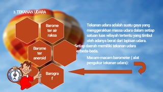 3. TEKANAN UDARA
Tekanan udaraadalah suatu gaya yang
menggerakkan massa udara dalam setiap
satuan luas wilayah tertentu yang timbul
oleh adanya berat dari lapisan udara.
Setiap daerah memiliki tekanan udara
berbeda-beda.
Macam-macam barometer ( alat
pengukur tekanan udara):
Barome
ter air
raksa
Barome
ter
aneroid
Barogra
f
 