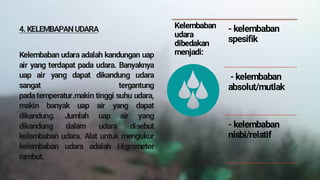 4. KELEMBAPAN UDARA
Kelembaban udara adalah kandungan uap
air yang terdapat pada udara. Banyaknya
uap air yang dapat dikandung udara
sangat tergantung
pada temperatur.makin tinggi suhu udara,
makin banyak uap air yang dapat
dikandung. Jumlah uap air yang
dikandung dalam udara disebut
kelembaban udara. Alat untuk mengukur
kelembaban udara adalah Higrometer
rambut.
Kelembaban
udara
dibedakan
menjadi:
- kelembaban
spesifik
- kelembaban
absolut/mutlak
- kelembaban
nisbi/relatif
 