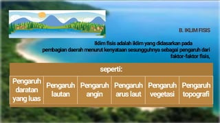 B. IKLIMFISIS
Iklim fisis adalah iklim yang didasarkan pada
pembagian daerah menurut kenyataan sesungguhnya sebagai pengaruh dari
faktor-faktor fisis,
seperti:
Pengaruh
daratan
yang luas
Pengaruh
lautan
Pengaruh
angin
Pengaruh
arus laut
Pengaruh
vegetasi
Pengaruh
topografi
 