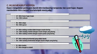 C. IKLIMMENURUTKOPPEN
Kopen mengadakan pembagian daerah iklimberdasarkan temperatur dan curah hujan. Koppen
membedakan iklimmenjadi limakelompokutamayaitu:
• – Af : iklim hutan hujan tropis
• – Aw: iklim sabana
1) Iklim A, yaitu iklim katulistiwayang terdiri atas:
• – Bs : iklim stepa
• – Bw: iklim gurun
2) Iklim B , yaitu subtropikyang terdiri atas:
• – Cf : iklim sedang maritim tidakdengan musim kering
• – Cw : iklim sedang maritim dengan musim dingin yang kering
• – Cs : iklim sedang maritim dengan musim panas yang kering
3) Iklim C, yaitu ikim sedang maritim yang terdiri atas:
• – Df : iklim sedang kontinental yang selalu basah
• – Dw : iklim sedang kontinental dengan musim dingin yang kering.
4) Iklim D, yaitu iklim sedang kontinental yang terdiri atas:
• – Et : iklim tundra
• – Ef : iklim dengan es abadi.
5) Iklim E, yaitu iklim arktis atau salju yang terdiri atas:
 