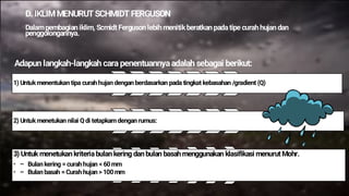 D. IKLIMMENURUTSCHMIDT FERGUSON
Dalampembagian iklim, Scmidt Ferguson lebih menitikberatkan padatipe curah hujan dan
penggolongannya.
Adapun langkah-langkah cara penentuannyaadalah sebagai berikut:
1) Untukmenentukan tipa curah hujan dengan berdasarkan pada tingkat kebasahan /gradient (Q)
2) Untukmenetukan nilai Q di tetapkam dengan rumus:
3) Untuk menetukan kriteriabulan kering dan bulan basah menggunakan klasifikasi menurut Mohr.
• – Bulan kering = curah hujan < 60 mm
• – Bulan basah = Curah hujan > 100 mm
 