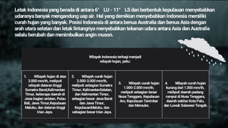 Letak Indonesia yang berada di antara 6° LU - 11° LS dan berbentuk kepulauan menyebabkan
udaranya banyak mengandung uap air. Hal yang demikian menyebabkan Indonesia memiliki
curah hujan yang banyak. Posisi Indonesia di antara benua Australia dan benua Asia dengan
arah utara selatan dan letak lintangnya menyebabkan tekanan udara antara Asia dan Australia
selalu berubah dan menimbulkan angin muson.
Wilayah Indonesia terbagi menjadi
wilayah hujan, yaitu:
1. Wilayah hujan di atas
3.000 mm/th, meliputi
wilayah dataran tinggi
Sumatra Barat,Kalimantan
Timur, beberapa daerah di
Jawa bagian selatan, Pulau
Bali, Jawa Timur,Kepulauan
Maluku, dan dataran tinggi
Irian Jaya.
2. Wilayah curah hujan
2.000-3.000 mm/th,
meliputi sebagian Sumatra
Timur, KalimantanSelatan,
dan Kalimantan Timur,
sebagian besar JawaBarat
dan JawaTimur,
KepulauanMaluku, dan
sebagian besar Irian Jaya.
3. Wilayah curah hujan
1.000-2.000 mm/th,
meliputi sebagian besar
NusaTenggara, Kepulauan
Aru, Kepulauan Tanimbar
dan Merauke.
4. Wilayah curah hujan
kurang dari 1.000 mm/th,
meliputi daerah padang
rumput di Nusa Tenggara,
daerah sekitar KotaPalu,
dan Luwuk Sulawesi Tengah.
 
