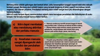 Bentanglahan adalah gabungan dari bentuklahan, yaitu kenampakan tunggal seperti bukit atau sebuah
lembah sungai. Bentang alamadalah bagian yangtampaklangsung di alam seperti permukaan tanah,
vegetasi, dan daerah perairan. Perubahan bentangalamrelatif sangat kecil jikadibandingkan dengan
bentang budaya.
Iklimdi suatu tempat dapat mencerminkan sejauh manakemajuan peradaban dan kebudayaan di suatu
tempat. Hal tersebut terjadi karenafaktor berikut.
a) Iklimdapat membatasi
atau mendukung aktivitas
dan perilaku manusia
● Manusiacenderung memilih tempat tinggal di daerah
yang beriklim baik. Contohnya di daerah beriklim sedang.
● Bidang-bidang usaha tertentu seperti pertanian dan
perkebunan, sangat dibatasi oleh kondisi iklim yang
ekstrem yaitu terlalu dingin, panas, atau kering.
b) Kesehatan manusia
sangat dipengaruhi oleh
kondisi dan perubahan
iklim
● Penyakit yang ditularkan melalui gigitan nyamuk
seperti demam berdarah dan malaria terjadi padamusim
penghujan dan terjadinya genangan-genangan air.
● Penyakit diare dan muntah berak terjadi padamusim
panas yang banyak hujan,
 