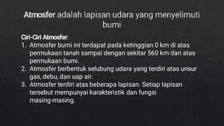 Ciri-Ciri Atmosfer:
1. Atmosfer bumi ini terdapat pada ketinggian 0 km di atas
permukaan tanah sampai dengan sekitar 560 km dari atas
permukaan bumi.
2. Atmosfer berbentuk selubung udara yang terdiri atas unsur
gas, debu, dan uap air.
3. Atmosfer terdiri atas beberapa lapisan. Setiap lapisan
tersebut mempunyai karakteristik dan fungsi
masing-masing.
 