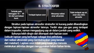 B. STRATOSFER
Struktur pada lapisan atmosfer stratosfer ini kurang padat dibandingkan
dengan lapisan-lapisan atmosfer lainnya. Terdiri atas gas-gas yang terdapat
dalamtroposfer, namun mengandung uap air dalamjumlah yang sedikit.
Suhunyalebih dingin dan ditempati oleh lapisan ozon
(sebuah lapisan yang berfungsi sebagai tirai pelindung
dari radiasi ultraviolet yang membahayakan yang berasal
dari matahari). Lapisan ozon inilah yang rusakjika manusia
melakukan aktivitas dengan menggunakan bahan-bahan kimia.
Terletakpada
ketinggian 18– 49
km dari permukaan
bumi.
Terdapat lapisan ozon
Menyerap radiasi
sinar ultraviolet.
Tidakterdapat uap air,
awan atau debu
atmosfer
 