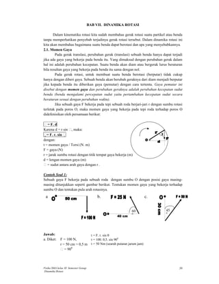 Fisika SMA kelas XI Semester Genap 
Dinamika Rotasi 
38 
BAB VII. DINAMIKA ROTASI 
Dalam kinematika rotasi kita sudah membahas gerak rotasi suatu partikel atau benda 
tanpa memperhatikan penyebab terjadinya gerak rotasi tersebut. Dalam dinamika rotasi ini 
kita akan membahas bagaimana suatu benda dapat berotasi dan apa yang menyebabkannya. 
2.1. Momen Gaya 
Pada gerak translasi, perubahan gerak (translasi) sebuah benda hanya dapat terjadi 
jika ada gaya yang bekerja pada benda itu. Yang dimaksud dengan perubahan gerak dalam 
hal ini adalah perubahan kecepatan. Suatu benda akan diam atau bergerak lurus beraturan 
bila resultan gaya yang bekerja pada benda itu sama dengan nol. 
Pada gerak rotasi, untuk membuat suatu benda berotasi (berputar) tidak cukup 
hanya dengan diberi gaya. Sebuah benda akan berubah geraknya dari diam menjadi berputar 
jika kepada benda itu diberikan gaya (pemutar) dengan cara tertentu. Gaya pemutar ini 
disebut dengan momen gaya dan perubahan geraknya adalah perubahan kecepatan sudut 
benda (benda mengalami percepatan sudut yaitu pertambahan kecepatan sudut secara 
beraturan sesuai dengan perubahan waktu). 
Jika sebuah gaya F bekerja pada tepi sebuah roda berjari-jari r dengan sumbu rotasi 
terletak pada poros O, maka momen gaya yang bekerja pada tepi roda terhadap poros O 
didefenisikan oleh persamaan berikut: 
= F. d 
Karena d = r sin , maka: 
= F. r. sin  
dengan: 
t = momen gaya / Torsi (N. m) 
F = gaya (N) 
r = jarak sumbu rotasi dengan titik tempat gaya bekerja (m) 
d = lengan momen gaya (m) 
= sudut antara arah gaya dengan r . 
Contoh Soal 1: 
Sebuah gaya F bekerja pada sebuah roda dengan sumbu O dengan posisi gaya masing-masing 
ditunjukkan seperti gambar berikut. Tentukan momen gaya yang bekerja terhadap 
sumbu O dan tentukan pula arah rotasinya. 
Jawab: 
a. Diket: F = 100 N, 
r = 50 cm = 0,5 m 
= 900 
45 
0 
a 
b. c. 
60 
0 
 = F. r. sin  
 = 100. 0,5. sin 900 
= 50 Nm (searah putaran jarum jam) 
 