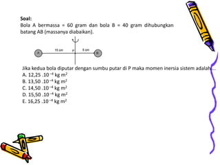 Soal:
Bola A bermassa = 60 gram dan bola B = 40 gram dihubungkan
batang AB (massanya diabaikan).
Jika kedua bola diputar dengan sumbu putar di P maka momen inersia sistem adalah….
A. 12,25 .10 –4 kg m2
B. 13,50 .10 –4 kg m2
C. 14,50 .10 –4 kg m2
D. 15,50 .10 –4 kg m2
E. 16,25 .10–4 kg m2
 