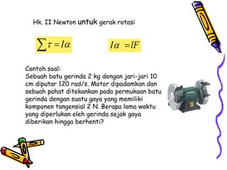 Contoh soal:
Sebuah batu gerinda 2 kg dengan jari-jari 10
cm diputar 120 rad/s. Motor dipadamkan dan
sebuah pahat ditekankan pada permukaan batu
gerinda dengan suatu gaya yang memiliki
komponen tangensial 2 N. Berapa lama waktu
yang diperlukan oleh gerinda sejak gaya
diberikan hingga berhenti?
Hk. II Newton untuk gerak rotasi

 I
  I lF
 
 
