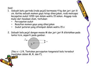 Soal:
1. Sebuah batu gerinda (roda pejal) bermassa 4 kg dan jari-jari 8
cm. Ketika sebuah momen gaya tetap dikerjakan, roda mencapai
kecepatan sudut 1200 rpm dalam waktu 15 sekon. Anggap roda
mulai dari keadaan diam, tentukan:
• Percepatan sudut
• Resultan momen gaya yang dikerjakan
• Sudut putaran yang ditempuh dalam waktu 15 s
2. Sebuah bola pejal dengan massa M dan jari-jari R diletakkan pada
lantai licin, seperti pada gambar.
Jika x = ½ R, Tentukan percepatan tangensial bola tersebut
(nyatakan dalam M, R, dan F).
 