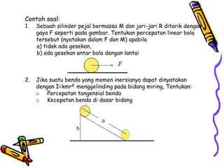 Contoh soal:
1. Sebuah silinder pejal bermassa M dan jari-jari R ditarik dengan
gaya F seperti pada gambar. Tentukan percepatan linear bola
tersebut (nyatakan dalam F dan M) apabila
a) tidak ada gesekan,
b) ada gesekan antar bola dengan lantai
2. Jika suatu benda yang momen inersianya dapat dinyatakan
dengan I=kmr2 menggelinding pada bidang miring, Tentukan:
o Percepatan tangensial benda
o Kecepatan benda di dasar bidang
 
