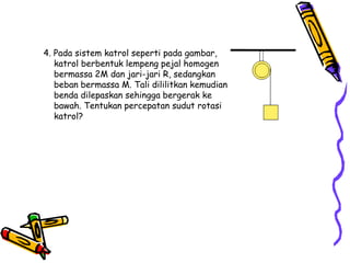 4. Pada sistem katrol seperti pada gambar,
katrol berbentuk lempeng pejal homogen
bermassa 2M dan jari-jari R, sedangkan
beban bermassa M. Tali dililitkan kemudian
benda dilepaskan sehingga bergerak ke
bawah. Tentukan percepatan sudut rotasi
katrol?
 