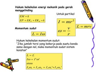 Hukum kekekalan energi mekanik pada gerak
menggelinding
Momentum sudut
Hukum kekekalan momentum sudut:
“Jika jumlah torsi yang bekerja pada suatu benda
sama dengan nol, maka momentum sudut sistem
konstan”
T R
EM k
EP EK EK k

  

I
L 
'
'
'
'
2
2
1
1
2
2
1
1
'






I
I
I
I
atau
I
I
L
L





Untuk partikel
2
I mr
v
r



L mrv

 