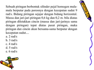 Sebuah piringan berbentuk silinder pejal homogen mula-
mula berputar pada porosnya dengan kecepatan sudut 9
rad/s. Bidang piringan sejajar dengan bidang horizontal.
Massa dan jari-jari piringan 0,6 kg dan 0,2 m. bila diatas
piringan diletakkan cincin (massa dan jari-jarinya sama
dengan piringan) tepat diatas pusat piringan, maka
piringan dan cincin akan bersama-sama berputar dengan
kecepatan sudut....
a. 2 rad/s
b. 3 rad/s
c. 4 rad/s
d. 5 rad/s
e. 6 rad/s
 