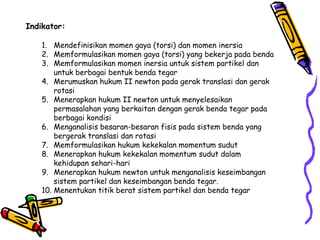 Indikator:
1. Mendefinisikan momen gaya (torsi) dan momen inersia
2. Memformulasikan momen gaya (torsi) yang bekerja pada benda
3. Memformulasikan momen inersia untuk sistem partikel dan
untuk berbagai bentuk benda tegar
4. Merumuskan hukum II newton pada gerak translasi dan gerak
rotasi
5. Menerapkan hukum II newton untuk menyelesaikan
permasalahan yang berkaitan dengan gerak benda tegar pada
berbagai kondisi
6. Menganalisis besaran-besaran fisis pada sistem benda yang
bergerak translasi dan rotasi
7. Memformulasikan hukum kekekalan momentum sudut
8. Menerapkan hukum kekekalan momentum sudut dalam
kehidupan sehari-hari
9. Menerapkan hukum newton untuk menganalisis keseimbangan
sistem partikel dan keseimbangan benda tegar.
10. Menentukan titik berat sistem partikel dan benda tegar
 
