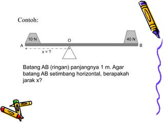 Contoh:
10 N 40 N
x = ?
A B
Batang AB (ringan) panjangnya 1 m. Agar
batang AB setimbang horizontal, berapakah
jarak x?
O
 