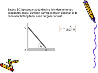 Batang BC bersandar pada dinding licin dan bertumpu
pada lantai kasar. Buktikan bahwa koefisien gesekan di B
pada saat batang tepat akan bergeser adalah
A B
C



tan
2
1

 
