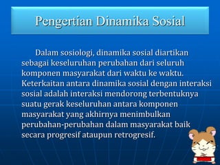 Pengertian Dinamika Sosial
Dalam sosiologi, dinamika sosial diartikan
sebagai keseluruhan perubahan dari seluruh
komponen masyarakat dari waktu ke waktu.
Keterkaitan antara dinamika sosial dengan interaksi
sosial adalah interaksi mendorong terbentuknya
suatu gerak keseluruhan antara komponen
masyarakat yang akhirnya menimbulkan
perubahan-perubahan dalam masyarakat baik
secara progresif ataupun retrogresif.
 