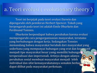a. Teori evolusi ( evolutionary theory )
Teori ini berpijak pada teori evolusi Darwin dan
dipengaruhi oleh pemikiran Herbert Spencer. Tokoh yang
berpengaruh pada teori ini adalah Emile Dhurkein dan
Ferdinand Tonnies.
Dhurkeim berpendapat bahwa perubahan karena evolusi
mempengaruhi cara pengorganisasian masyarakat, terutama
yang berhubungan dengan kerja. Sedangakan Tonnies
memandang bahwa masyarakat berubah dari masyarakat yang
sederhana yang mempunyai hubungan yang erat dan kooperatif
menjadi tipe masyarakat besar yamg memiliki hubungan yang
terspesialisasi dan impersonali. Artinya dengan adanya
perubahan sosial membuat masyarakat menjadi lebih
individual dan sifat kemasyarakatannya semakin berkurang. Ini
dapat dilihat pada masyarakat perkotaan.
 