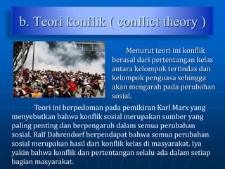 b. Teori konflik ( conflict theory )
Menurut teori ini konflik
berasal dari pertentangan kelas
antara kelompok tertindas dan
kelompok penguasa sehingga
akan mengarah pada perubahan
sosial.
Teori ini berpedoman pada pemikiran Karl Marx yang
menyebutkan bahwa konflik sosial merupakan sumber yang
paling penting dan berpengaruh dalam semua perubahan
sosial. Ralf Dahrendorf berpendapat bahwa semua perubahan
sosial merupakan hasil dari konflik kelas di masyarakat. Iya
yakin bahwa konflik dan pertentangan selalu ada dalam setiap
bagian masyarakat.
 