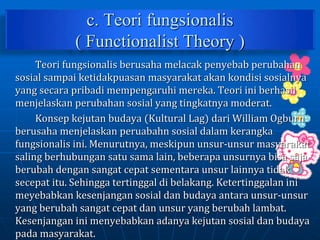 c. Teori fungsionalis
( Functionalist Theory )
Teori fungsionalis berusaha melacak penyebab perubahan
sosial sampai ketidakpuasan masyarakat akan kondisi sosialnya
yang secara pribadi mempengaruhi mereka. Teori ini berhasil
menjelaskan perubahan sosial yang tingkatnya moderat.
Konsep kejutan budaya (Kultural Lag) dari William Ogburn
berusaha menjelaskan peruabahn sosial dalam kerangka
fungsionalis ini. Menurutnya, meskipun unsur-unsur masyarakat
saling berhubungan satu sama lain, beberapa unsurnya bisa saja
berubah dengan sangat cepat sementara unsur lainnya tidak
secepat itu. Sehingga tertinggal di belakang. Ketertinggalan ini
meyebabkan kesenjangan sosial dan budaya antara unsur-unsur
yang berubah sangat cepat dan unsur yang berubah lambat.
Kesenjangan ini menyebabkan adanya kejutan sosial dan budaya
pada masyarakat.
 