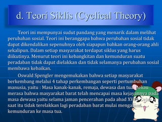 d. Teori Siklis (Cyclical Theory)
Teori ini mempunyai sudut pandang yang menarik dalam melihat
perubahan sosial. Teori ini beranggapa bahwa perubahan sosial tidak
dapat dikendalikan sepenuhnya oleh siapapun bahkan orang-orang ahli
sekalipun. Dalam setiap masyarakat terdapat siklus yang harus
diikutinya. Menurut teori ini kebangkitan dan kemunduran suatu
peradaban tidak dapat dielakkan dan tidak selamanya perubahan sosial
membawa kebaikan.
Oswald Spengler mengemukakan bahwa setiap masyarakat
berkembang melalui 4 tahap perkembangan seperti pertumbuhan
manusia, yaitu : Masa kanak-kanak, remaja, dewasa dan tua. Beliau
merasa bahwa masyarakat barat telah mencapai masa kejayannya pada
masa dewasa yaitu selama jaman pencerahan pada abad XVIII. Sejak
saat itu tidak terelakkan lagi peradaban barat mulai mengalami
kemunduran ke masa tua.
 