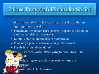 Faktor Penyebab Dinamika Sosial
 Faktor internal, yaitu faktor yang berasal dari dalam
lingkungan masyarakat
• Penemuan-penemuan baru (inovasi) seperti ide, teknologi
yang terjadi dalam masyarakat
• Konflik antar kelompok dalam masyarakat
• Munculnya pemberontakan atau gerakan sosial
• Perubahan jumlah penduduk
 Faktor Eksternal, yaitu faktor yang berasal dari luar
masyarakat
• Perubahan lingkungan alam seperti bencana alam
• Peperangan
• Pengaruh dari kebudayaan lain
 