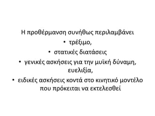 Η προθέρμανση συνήθως περιλαμβάνει τρέξιμο, στατικές διατάσειςγενικές ασκήσεις για την μυϊκή δύναμη, ευελιξία,ειδικές ασκήσεις κοντά στο κινητικό μοντέλο που πρόκειται να εκτελεσθεί