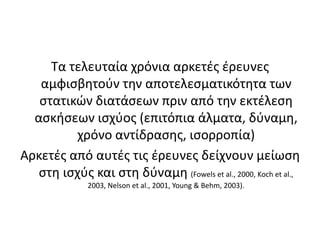 Τα τελευταία χρόνια αρκετές έρευνες αμφισβητούν την αποτελεσματικότητα των στατικών διατάσεων πριν από την εκτέλεση ασκήσεων ισχύος (επιτόπια άλματα, δύναμη, χρόνο αντίδρασης, ισορροπία)Αρκετές από αυτές τις έρευνες δείχνουν μείωση στη ισχύς και στη δύναμη (Fowels et al., 2000, Koch et al., 2003, Nelson et al., 2001, Young & Behm, 2003).