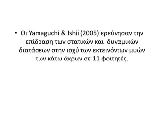 Αντίθετα, οι Koch et al (2003) δεν βρήκε καμία σημαντική διαφορά στo άλμα μήκους μετά από 4 διαφορετικά πρωτόκολλα προθέρμανσης (με ή χωρίς στατικές διατάσεις) σε ένα δείγμα 32 φοιτητών. Η προθέρμανση στατικών διατάσεων περιέλαβε 4 ασκήσεις που εκτελούνταν για 10 s κατά τη διάρκεια μιας 8 min περιόδου. Τα πρωτόκολλα προθέρμανσής τους ήταν υψηλή δύναμη, υψηλή ισχύος, στατικές διατάσεις, και καμία δραστηριότητα.