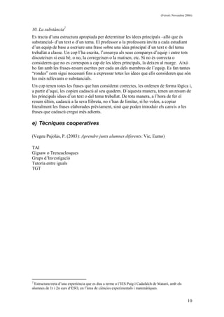 (Versió: Novembre 2006)
10
10. La substància2
Es tracta d’una estructura apropiada per determinar les idees principals –allò que és
substancial- d’un text o d’un tema. El professor o la professora invita a cada estudiant
d’un equip de base a escriure una frase sobre una idea principal d’un text o del tema
treballat a classe. Un cop l’ha escrita, l’ensenya als seus companys d’equip i entre tots
discuteixen si està bé, o no, la corregeixen o la matisen, etc. Si no és correcta o
consideren que no es correspon a cap de les idees principals, la deixen al marge. Això
ho fan amb les frases-resum escrites per cada un dels membres de l’equip. Es fan tantes
“rondes” com sigui necessari fins a expressar totes les idees que ells consideren que són
les més rellevants o substancials.
Un cop tenen totes les frases que han considerat correctes, les ordenen de forma lògica i,
a partir d’aquí, les copien cadascú al seu quadern. D’aquesta manera, tenen un resum de
les principals idees d’un text o del tema treballat. De tota manera, a l’hora de fer el
resum últim, cadascú a la seva llibreta, no s’han de limitar, si ho volen, a copiar
literalment les frases elaborades prèviament, sinó que poden introduir els canvis o les
frases que cadascú cregui més adients.
e) Tècniques cooperatives
(Vegeu Pujolàs, P. (2003): Aprendre junts alumnes diferents. Vic, Eumo)
TAI
Gigsaw o Trencaclosques
Grups d’Investigació
Tutoria entre iguals
TGT
2
Estructura treta d’una experiència que es duu a terme a l’IES Puig i Cadafalch de Mataró, amb els
alumnes de 1r i 2n curs d’ESO, en l’àrea de ciències experimentals i matemàtiques.
 