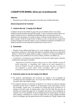 (Versió: Novembre 2006)
13
L’EQUIP D’EN MANEL (Guia per al professorat)
Objectiu:
• Descobrir que el treball en grup genera més idees que el treball individual
Desenvolupament de l’activitat
1. Lectura del cas “L’equip d’en Manel”
En Manel està tip de fer treballs en grup. Diu que ell treballa millor tot sol. Quan
treballa en equip considera que perd molt temps. A més no està gens content amb el seu
equip. La Rosa no fa res i s’aprofita del treball dels altres. En Joan parla molt, no
respecta el torn de paraula i no escolta als altres. En Ramon intenta imposar les seves
idees i sempre s’ha de fer el que ell diu. La Maria, en canvi, no diu mai res, es passa tota
l’estona escoltant a la resta de l’equip i si no se li demana no participa. En definitiva, en
Manel ha decidit fer d’ara endavant els treballs de la classe tot sol.
2. Comentari
• Després de que cadascú hagi llegit el cas, es pot mantenir una conversa entre tot el
grup classe, explicant si s’han trobat amb algun cas semblant sobre la seva experiència
anterior a l’hora de fer algun treball en equip, a l’institut o al col·legi de primària, si
han conegut casos semblants als d’en Joan, la Rosa, la Maria o en Manel, etc.
• El professor o la professora que dinamitza l’activitat pot acabar aquest intercanvi
d’impressions amb aquest comentari:
“Segurament el problema d’aquest equip és que no saben treballar en grup de
forma cooperativa, o, simplement, que l’equip no ha sabut organitzar-se a
l’hora de treballar. Per això en Manel no està satisfet. En canvi, si el grup està
ben organitzat es poden assolir moltes avantatges. Amb el que farem a
continuació intentarem descobrir les avantatges del treball en equip”.
3. Exercicis sobre el cas de l’equip d’en Manel
3.1 Els alumnes, individualment, han d’escriure en l’apartat A de la plantilla les
avantatges que ells consideren que –tot i el que diu en Manel- té el treball en equip:
les raons a favor del treball en equip.
3.2 Tot seguit els alumnes es reuneixen en equips (4 o 5) i posen en comú les respostes
personals que han escrit a l’apartat A. En una primera volta, cada alumne va dient
una avantatge –només una- i un membre de l’equip (que fa de secretari) les va
anotant en un full a part. Es donen tantes voltes com faci falta fins que tots els
membres de l’equip han pogut dir les avantatges que havien escrit inicialment en
l’apartat A de la seva plantilla. Si una avantatge que havia anotat algú ja l’ha dit un
altre company, evidentment no s’anota en aquest full, en el qual queden recollides
totes les avantatges que han aportat entre tots els membres de l’equip. Després cada
 