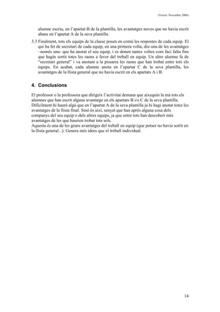 (Versió: Novembre 2006)
14
alumne escriu, en l’apartat B de la plantilla, les avantatges noves que no havia escrit
abans en l’apartat A de la seva plantilla.
3.3 Finalment, tots els equips de la classe posen en comú les respostes de cada equip. El
qui ha fet de secretari de cada equip, en una primera volta, diu una de les avantatges
–només una- que ha anotat el seu equip, i es donen tantes voltes com faci falta fins
que hagin sortit totes les raons a favor del treball en equip. Un altre alumne fa de
“secretari general” i va anotant a la pissarra les raons que han trobat entre tots els
equips. En acabat, cada alumne anota en l’apartat C de la seva plantilla, les
avantatges de la llista general que no havia escrit en els apartats A i B.
4. Conclusions
El professor o la professora que dirigeix l’activitat demana que aixequin la mà tots els
alumnes que han escrit alguna avantatge en els apartats B i/o C de la seva plantilla.
Difícilment hi haurà algú que en l’apartat A de la seva plantilla ja hi hagi anotat totes les
avantatges de la llista final. Sinó és així, senyal que han après alguna cosa dels
companys del seu equip o dels altres equips, ja que entre tots han descobert més
avantatges de les que haurien trobat tots sols.
Aquesta és una de les grans avantatges del treball en equip (que potser no havia sortit en
la llista general...): Genera més idees que el treball individual.
 