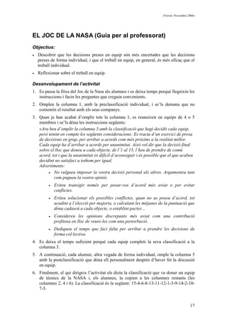 (Versió: Novembre 2006)
17
EL JOC DE LA NASA (Guia per al professorat)
Objectius:
• Descobrir que les decisions preses en equip són més encertades que les decisions
preses de forma individual, i que el treball en equip, en general, és més eficaç que el
treball individual.
• Reflexionar sobre el treball en equip.
Desenvolupament de l’activitat
1. Es passa la fitxa del Joc de la Nasa als alumnes i es deixa temps perquè llegeixin les
instruccions i facin les preguntes que creguin convenients.
2. Omplen la columna 1, amb la preclassificació individual, i se’ls demana que no
comentin el resultat amb els seus companys.
3. Quan ja han acabat d’omplir tots la columna 1, es reuneixen en equips de 4 o 5
membres i se’ls dóna les instruccions següents:
«Ara heu d’omplir la columna 3 amb la classificació que hagi decidit cada equip,
però tenint en compte les següents consideracions: Es tracta d’un exercici de presa
de decisions en grup, per arribar a acords com més pròxims a la realitat millor.
Cada equip ha d’arribar a acords per unanimitat. Això vol dir que la decisió final
sobre el lloc que doneu a cada objecte, de l’1 al 15, l’heu de prendre de comú
acord, tot i que la unanimitat és difícil d’aconseguir i és possible que el que acabeu
decidint no satisfaci a tothom per igual.
Advertiments:
• No vulgueu imposar la vostra decisió personal als altres. Argumenteu tant
com pugueu la vostra opinió.
• Eviteu transigir només per posar-vos d’acord més aviat o per evitar
conflictes.
• Eviteu solucionar els possibles conflictes, quan no us poseu d’acord, tot
acudint a l’elecció per majoria, o calculant les mitjanes de la puntuació que
dóna cadascú a cada objecte, o establint pactes...
• Considereu les opinions discrepants més aviat com una contribució
profitosa en lloc de veure-les com una pertorbació.
• Dediqueu el temps que faci falta per arribar a prendre les decisions de
forma col·lectiva.
4. Es deixa el temps suficient perquè cada equip completi la seva classificació a la
columna 3.
5. A continuació, cada alumne, altra vegada de forma individual, omple la columna 5
amb la postclassificació que dóna ell personalment després d’haver fet la discussió
en equip.
6. Finalment, el qui dirigeix l’activitat els dicta la classificació que va donar un equip
de tècnics de la NASA i, els alumnes, la copien a les columnes restants (les
columnes 2, 4 i 6). La classificació és la següent: 15-4-6-8-13-11-12-1-3-9-14-2-10-
7-5.
 