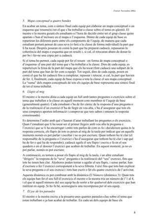 (Versió: Novembre 2006)
8
5. Mapa conceptual a quatre bandes
En acabar un tema, com a síntesi final cada equip pot elaborar un mapa conceptual o un
esquema que resumeixi tot el que s’ha treballat a classe sobre el tema en qüestió. El
mestre o la mestra guiarà els estudiants a l’hora de decidir entre tot el grup classe quins
apartats s’han d’incloure en el mapa o l’esquema. Dintre de cada equip de base es
repartiran les diferents parts entre els components de l’equip, de manera que cada
estudiant portarà pensat de casa seva (o farà a la classe de forma individual) la part que
li ha tocat. Després posaran en comú la part que ha preparat cadascú, repassaran la
coherència del mapa o esquema que en resulti i, si cal, el retocaran abans de donar-lo
per bo i fer-ne una còpia per a cadascú.
Si el tema ho permet, cada equip pot fer el resum –en forma de mapa conceptual o
d’esquema- d’una part del tema que s’ha treballat a la classe. Dins de cada equip, es
reparteixen la feina de la part del mapa que els ha tocat (fent cadascú una subpart de la
part del tema que han de fer com a equip). Tot seguit, dins de cada equip, posen en
comú el que ha fet cadascú fins a completar, repassar i retocar, si cal, la part que havien
de fer. I, finalment, cada equip de base exposa a tota la classe el seu mapa conceptual.
La “suma” dels mapes conceptuals de tots els equips de base representa una síntesi final
de tot el tema treballat.
6. Llapis al mig
El mestre o la mestra dóna a cada equip un full amb tantes preguntes o exercicis sobre el
tema que treballen a la classe en aquell moment com membres té l’equip de base
(generalment quatre). Cada estudiant s’ha de fer càrrec de la resposta d’una pregunta o
de la realització d’un exercici (l’ha de llegir en veu alta, s’ha d’assegurar que tots els
seus companys aporten informació i comprovar que tots saben i entenen la resposta
consensuada).
Es determina l’ordre amb què s’hauran d’anar treballant les preguntes o els exercicis.
Quan l’estudiant que li ha tocat ser el primer llegeix amb veu alta la pregunta o
l’exercici que se li ha encarregat i entre tots parlen de com es fa i decideixen quina és la
resposta correcta, els llapis de tots es posen al mig de la taula per indicar que en aquells
moments només es pot parlar i escoltar i no es pot escriure. Quan tothom ho té clar (el
responsable de la pregunta o l’exercici s’ha d’assegurar que tothom ho té clar i sap què
ha de fer o què ha de respondre), cadascú agafa el seu llapis i escriu o fa en el seu
quadern o en el dossier l’exercici que acaben de treballar. En aquest moment, ja no es
pot parlar, només es pot escriure.
A continuació, es tornen a posar els llapis al mig de la taula, i un altre estudiant
“dirigeix” la resposta de la “seva” pregunta o la realització del “seu” exercici, fins que
tots ho tenen ben clar. Aleshores poden tornar a agafar el seu llapis, i sense parlar, han
d’escriure o fer l’exercici corresponent a la seva llibreta. I així fins que tots han explicat
la seva pregunta o el seu exercici i tots han escrit o fet els quatre exercicis de l’activitat.
Aquesta dinàmica es pot combinar amb la dinàmica El Número (dinàmica 3): Quan tots
els equips han fet el seu full d’exercicis el mestre o la mestra tria un número de l’1 al 4,
i el que té aquell número del seu equip ha de sortir a fer qualsevol dels exercicis que han
realitzat en equip. Si ho fa bé, aconsegueix una recompensa per al seu equip.
7. El joc de les paraules
El mestre o la mestra escriu a la pissarra unes quantes paraules-clau sobre el tema que
estan treballant o ja han acabat de treballar. En cada un dels equips de base els
 