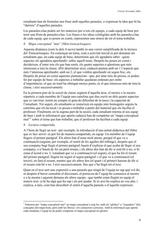 (Versió: Novembre 2006)
9
estudiants han de formular una frase amb aquelles paraules, o expressar la idea que hi ha
“darrera” d’aquelles paraules.
Les paraules-clau poden ser les mateixes per a tots els equips, o cada equip de base pot
tenir una llista de paraules-clau. Les frases o les idees confegides amb les paraules-clau
de cada equip, que es posen en comú, representen una síntesi de tot el tema treballat.
8. Mapa conceptual “mut” (Mini trencaclosques)
Aquesta dinàmica (com la dels 4 savis) també és una versió simplificada de la tècnica
del Trencaclosques. En començar un tema, com a activitat inicial es pot demanar als
estudiants que, en cada equip de base, determinin què els agradaria saber –quins
aspectes els agradaria aprofundir- sobre aquell tema. Després ho posen en comú i
decideixen, d’entre tots els que han sortit, els quatre aspectes o qüestions que més
interessen a tota la classe. (Per determinar això, cadascú puntua amb un 1 l’aspecte que
més l’interessa aprofundir; amb un 2, el que voldria aprofundir en segon lloc; etc.
Després de posar en comú aquestes puntuacions –que, per anar més de pressa, es poden
fer per equips de base- els aspectes a treballar quedaran ordenats per ordre
d’importància: el que en total ha obtingut menys punts, és el que interessa més de tota la
classe, i així successivament).
En la primera part de la sessió de classe següent d’aquella àrea, el mestre o la mestra
reparteix a cada membre de l’equip una cartolina que duu escrit un dels quatre aspectes
que es van triar, tenint en compte el grau de dificultat de la tasca i la capacitat de
l’estudiant. Tot seguit, els estudiants es reuneixen en equips més homogenis segons la
cartolina que els ha tocat i es posen a treballar a partir del material que els facilita el
professor. Finalment, en la segona part de la sessió, cada estudiant retorna al seu equip
de base i amb la informació que aporta cadascú han de completar un “mapa conceptual
mut”1
sobre el tema que han treballat, que el professor ha facilitat a cada equip.
9. Lectura compartida
A l’hora de llegir un text –per exemple, la introducció d’una unitat didàctica del llibre
que es faci servir- es pot fer de manera compartida, en equip. Un membre de l’equip
llegeix el primer paràgraf. Els altres han d’estar molt atents, perquè el que ve a
continuació (seguint, per exemple, el sentit de les agulles del rellotge), després que el
seu company hagi llegit el primer paràgraf, haurà d’explicar el que acaba de llegir el seu
company, o n’haurà de fer un petit resum, i els altres dos han de dir si està bé o no, si hi
estan d’acord o no. L’estudiant que ve a continuació (el segon), el que ha fet el resum
del primer paràgraf, llegirà tot seguit el segon paràgraf, i el que ve a continuació (el
tercer), en farà el resum, mentre que els altres dos (el quart i el primer) hauran de dir si
el resum està bé o no. I així successivament, fins que s’ha llegit tot el text.
Quan en el text surt una expressió o una paraula que ningú de l’equip no sap què vol dir,
ni després d’haver consultat el diccionari, el portaveu de l’equip ho comunica al mestre
o a la mestra i aquesta demana als altres equips –que també estan llegint en equip el
mateix text- si hi ha algú que ho sap i els pot ajudar. Si és així ho explica en veu alta, i
explica, a més, com han descobert el sentit d’aquella paraula o d’aquella expressió.
1
Entenem per “mapa conceptual mut” un mapa conceptual a mig fer, amb els “globus” o “requadres” dels
conceptes del mapa buits, però amb les fletxes i els connectors correctes. Amb la informació que aporta
cada estudiant, l’equip ha de poder completar el mapa conceptual en qüestió.
 