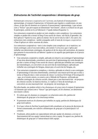(Versió: Novembre 2006)
2
Estructures de l’activitat cooperatives i dinàmiques de grup
Entenem per estructura cooperativa de l’activitat, en el procés d’ensenyament i
aprenentatge, el conjunt d’operacions i d’elements que regulen o condicionen, en una
classe, el que fan els alumnes en el procés d’ensenyament i aprenentatge, i que actuen
com a “forces” que provoquen un determinat “moviment”, efecte o evolució en els que
hi participen, centrat en la col·laboració i l’ajuda mútua (Esquema 1).
Les estructures cooperatives poden ser més simples o més complexes. Les estructures
simples es poden dur a terme al llarg d’una sessió de classe, són fàcils d’aprendre i de
bon aplicar (“Aprèn-la avui, aplica-la demà i fes-la servir tota la vida”). En canvi, les
estructures més complexes –també conegudes amb el nom de tècniques cooperatives-
s’han d’aplicar en vàries sessions de classe.
Les estructures cooperatives –tant si són simples com complexes- en si mateixes, no
tenen contingut; com el seu nom indica, són només l’estructura que s’aplica per
treballar uns determinats continguts, de qualsevol de les àrees del currículum, de manera
que generen la necessitat de col·laborar i ajudar-se en aquells que participen en el procés
d’aprenentatge:
Una estructura cooperativa simple, aplicada en relació a un contingut d’aprenentatge
d’una àrea determinada, constitueix una activitat d’aprenentatge de curta durada (es
pot dur a terme al llarg d’una sessió de classe): aplicada per treballar uns continguts
de matemàtiques, es converteix en una activitat de matemàtiques; aplicada per
treballar uns continguts de llengua, donen peu a la activitat de llengua, etc.
Una estructura cooperativa complexa, o tècnica, aplicada en relació a uns continguts
d’aprenentatge d’una àrea determinada, constitueix una macro-activitat que es duu a
terme al llarg de dues o més sessions de classe: La tècnica GI (Grups d’Investigació)
–que, en el nostre entorn, es coneix com a Mètode de Projectes- utilitzada per
treballar continguts de ciències socials, donen peu a una macroactivitat –un projecte-
de ciències socials; la mateixa tècnica, si s’aplica a l’àrea de tecnologia, es
converteix en una macroactivitat –un projecte- de tecnologia, etc.
Per altra banda, ens podem referir a les dinàmiques de grup com el conjunt d’operacions
i d’elements que actuen com a “forces” que provoquen, en els alumnes, un determinat
moviment o efecte:
Si volem que els alumnes es coneguin i es relacionin entre ells, parlem de
dinàmiques de grup per a la coneixença mútua.
Si pretenem motivar els alumnes per treballar en equip, parlem de dinàmiques de
grup motivadores.
Si el que volem és facilitar la participació dels estudiants en la presa de decisions de
forma consensuada, ens referim a dinàmiques de grup per a la participació i el
consens.
Finalment, altres poden ser especialment útils per ajudar els alumnes a revisar el
funcionament del seu equip i autoavaluar-se com a equip. En aquest cas, parlem de
dinàmiques de grup per a l’autoavaluació dels equips.
 