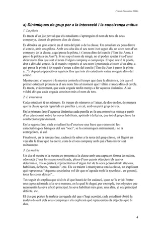 (Versió: Novembre 2006)
4
a) Dinàmiques de grup per a la interacció i la coneixença mútua
1. La pilota
Es tracta d’un joc per tal que els estudiants s’aprenguin el nom de tots els seus
companys, durant els primers dies de classe.
Es dibuixa un gran cercle en el terra del pati o de la classe. Un estudiant es posa dintre
el cercle, amb una pilota. Amb veu alta diu el seu nom i tot seguit diu un altre nom d’un
company de la classe, a qui passa la pilota, i s’asseu dins del cercle (“Em dic Anna, i
passo la pilota a en Joan”). Si no sap el nom de ningú, no el poden ajudar i ha d’anar
dient noms fins que surt el nom d’algun company o companya. El que ara té la pilota,
dret a dins del cercle, fa el mateix: repeteix el seu nom i pronuncia el nom d’un altre, a
qui passa la pilota i tot seguit s’asseu a dins del cercle (“Em dic Joan i passo la pilota
a...”). Aquesta operació es repeteix fins que tots els estudiants estan asseguts dins del
cercle.
Mentrestant, el mestre o la mestra controla el temps que dura la dinàmica, des que el
primer estudiant pronuncia el seu nom fins al moment que l’últim s’asseu dins el cercle.
Es tracta, evidentment, que cada vegada tardin menys a fer aquesta dinàmica. Això
voldrà dir que cada vegada coneixen més el nom de tots.
2. L’entrevista
Cada estudiant té un número. Es treuen els números a l’atzar, de dos en dos, de manera
que la classe queda repartida en parelles i, si cal, amb un petit grup de tres.
En la primera fase d’aquesta dinàmica cada parella es fa una entrevista mútua a partir
d’un qüestionari sobre les seves habilitats, aptituds i defectes, que tot el grup classe ha
confeccionat prèviament.
En la segona fase, cada estudiant ha d’escriure una frase que resumeixi les
característiques bàsiques del seu “soci”, se la comuniquen mútuament, i se la
corregeixen, si cal.
Finalment, en la tercera fase, cadascú fa saber a la resta del grup classe, tot llegint en
veu alta la frase que ha escrit, com és el seu company amb qui s’han entrevistat
mútuament.
3. La maleta
Un dia el mestre o la mestra es presenta a la classe amb una capsa en forma de maleta,
adornada d’una forma personalitzada, plena d’uns quants objectes (els que es
determinin, tres o quatre), representatius d’algun tret de la seva personalitat: aficions,
habilitats, defectes, “manies”, etc. Els va traient i ensenyant a tota la classe, tot explicant
què representa: “Aquesta xocolatina vol dir que m’agrada molt la xocolata i, en general,
totes les coses dolces”...
Tot seguit els explica que això és el que haurà de fer cadascú, quan se’ls avisi: Portar
una capsa adornada a la seva manera, en la qual hi dugui, per exemple, tres objectes que
representin la seva afició principal, la seva habilitat més gran; una altra, el seu principal
defecte, etc.
El dia que porten la maleta carregada del que s’hagi acordat, cada estudiant obrirà la
maleta davant dels seus companys i els explicarà què representen els objectes que hi
duu.
 