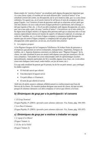 (Versió: Novembre 2006)
6
Quan omple els “cercles d’amics” un estudiant amb alguna discapacitat important que
va a una classe a part, el resultat sol ser molt diferent dels “cercles d’amics” d’un
estudiant corrent del centre, no discapacitat, de la seva mateixa edat, que va a una classe
ordinària. En aquest cas, en el cercle interior hi sol haver el nom de companys del seu
grup d’iguals, i en l’exterior el nom de persones amb qui es relaciona sovint, però que
són més alienes a la seva vida (el nom d’algun professor o professora, del conserge, o
del que regenta el bar, etc. ). En el cas dels estudiants amb alguna discapacitat, en canvi,
que van a una aula a part, els seus “cercles d’amics” s’inverteixen: en el més cèntric hi
ha algun nom d’algun mestre o d’alguna altra persona amb qui es relaciona més o d’una
manera especialment intensa (el mestre de suport o d’educació especial, el conserge, el
xofer de l’autobús, etc.) o el nom d’algun company o companya també discapacitat,
mentre que els noms d’algun company o companya del seu grup d’iguals no
discapacitats solen aparèixer, en tot cas, en el cercle més exterior.
6. Les pàgines grogues
A les Pàgines Grogues de la Companyia Telefònica s’hi troben llistes de persones o
d’empreses que presten un servei (restaurants, transportistes, impremtes, botigues de
mobles, etc.). Aquesta dinàmica consisteix en elaborar unes “Pàgines Grogues” de la
classe, on cada estudiant hi posa un anunci amb alguna cosa que pot ensenyar a fer als
seus companys. Tant poden ser coses relacionades amb els aprenentatges escolars
(procediments, maneres particulars de fer o resoldre alguna cosa, trucs, etc.) com altres
coses més lúdiques (una cançó, endevinalles, un joc de mans, etc.)
Un cop cada estudiant ha pensat què hi posarà, ha de fer un petit anunci, que contingui
les dades següents:
• El títol del servei que oferirà
• Una descripció d’aquest servei
• Un petit dibuix o il·lustració
• El nom de qui oferirà el servei
Amb tots els petits anuncis ordenats alfabèticament es confeccionarà una Guia de
Serveis de la classe. Els mestres podran designar una sessió de classe, de tant en tant,
perquè els alumnes demanin a un dels companys el servei que ofereix a la Guia.
b) Dinàmiques de grup per a la participació i el consens
1. El Grup Nominal
(Vegeu Pujolàs, P. (2003): Aprendre junts alumnes diferents. Vic, Eumo, pàg. 104-105)
2. Les Dues Columnes
(Vegeu Pujolàs, P. (2003): Aprendre junts alumnes diferents. Vic, Eumo, pàg. 105-107)
c) Dinàmiques de grup per a motivar a treballar en equip
1. L’equip d’en Manel
(Vegeu l’Annex 1)
2. El Joc de la NASA
(Vegeu l’Annex 2)
 