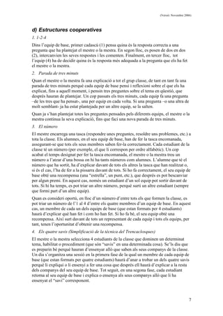 (Versió: Novembre 2006)
7
d) Estructures cooperatives
1. 1-2-4
Dins l’equip de base, primer cadascú (1) pensa quina és la resposta correcta a una
pregunta que ha plantejat el mestre o la mestra. En segon lloc, es posen de dos en dos
(2), intercanvien les seves respostes i les comenten. Finalment, en tercer lloc, tot
l’equip (4) ha de decidir quina és la resposta més adequada a la pregunta que els ha fet
el mestre o la mestra.
2. Parada de tres minuts
Quan el mestre o la mestra fa una explicació a tot el grup classe, de tant en tant fa una
parada de tres minuts perquè cada equip de base pensi i reflexioni sobre el que els ha
explicat, fins a aquell moment, i pensin tres preguntes sobre el tema en qüestió, que
després hauran de plantejar. Un cop passats els tres minuts, cada equip fa una pregunta
–de les tres que ha pensat-, una per equip en cada volta. Si una pregunta –o una altra de
molt semblant- ja ha estat plantejada per un altre equip, se la salten.
Quan ja s’han plantejat totes les preguntes pensades pels diferents equips, el mestre o la
mestra continua la seva explicació, fins que faci una nova parada de tres minuts.
3. El número
El mestre encarrega una tasca (respondre unes preguntes, resoldre uns problemes, etc.) a
tota la classe. Els alumnes, en el seu equip de base, han de fer la tasca encomanada,
assegurant-se que tots els seus membres saben fer-la correctament. Cada estudiant de la
classe té un número (per exemple, el que li correspon per ordre alfabètic). Un cop
acabat el temps designat per fer la tasca encomanada, el mestre o la mestra treu un
número a l’atzar d’una bossa on hi ha tants números com alumnes. L’alumne que té el
número que ha sortit, ha d’explicar davant de tots els altres la tasca que han realitzat o,
si és el cas, l’ha de fer a la pissarra davant de tots. Si ho fa correctament, el seu equip de
base obté una recompensa (una “estrella”, un punt, etc.), que després es pot bescanviar
per algun premi. En aquest cas, només un estudiant d’un sol equip pot sortir davant de
tots. Si hi ha temps, es pot triar un altre número, perquè surti un altre estudiant (sempre
que formi part d’un altre equip).
Quan es consideri oportú, en lloc d’un número d’entre tots els que formen la classe, es
pot triar un número de l’1 al 4 d’entre els quatre membres d’un equip de base. En aquest
cas, un membre de cada un dels equips de base (que estan formats per 4 estudiants)
haurà d’explicar què han fet i com ho han fet. Si ho fa bé, el seu equip obté una
recompensa. Així surt davant de tots un representant de cada equip i tots els equips, per
tant, tenen l’oportunitat d’obtenir una recompensa.
4. Els quatre savis (Simplificació de la tècnica del Trencaclosques)
El mestre o la mestra selecciona 4 estudiants de la classe que dominen un determinat
tema, habilitat o procediment (que són “savis” en una determinada cosa). Se’ls diu que
es preparin bé perquè hauran d’ensenyar allò que saben als seus companys de la classe.
Un dia s’organitza una sessió en la primera fase de la qual un membre de cada equip de
base (que estan formats per quatre estudiants) haurà d’anar a trobar un dels quatre savis
perquè li expliqui o li ensenyi a fer una cosa que després ell haurà d’explicar a la resta
dels companys del seu equip de base. Tot seguit, en una segona fase, cada estudiant
retorna al seu equip de base i explica o ensenya als seus companys allò que li ha
ensenyat el “savi” corresponent.
 