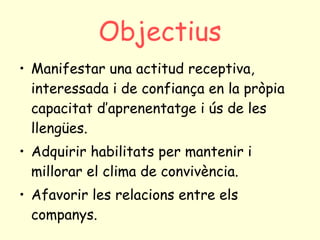 Objectius Manifestar una actitud receptiva, interessada i de confiança en la pròpia capacitat d’aprenentatge i ús de les llengües. Adquirir habilitats per mantenir i millorar el clima de convivència. Afavorir les relacions entre els companys. 
