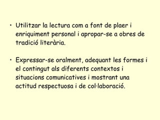 Utilitzar la lectura com a font de plaer i enriquiment personal i apropar-se a obres de tradició literària. Expressar-se oralment, adequant les formes i el contingut als diferents contextos i situacions comunicatives i mostrant una actitud respectuosa i de col·laboració. 
